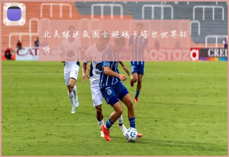 北美球迷氛围会超越卡塔尔世界杯吗