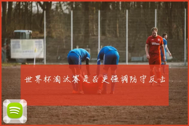 世界杯淘汰赛是否更强调防守反击