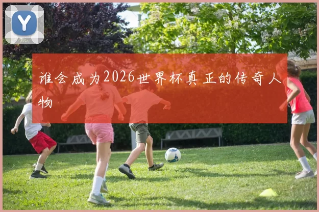 谁会成为2026世界杯真正的传奇人物